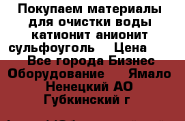   Покупаем материалы для очистки воды катионит анионит сульфоуголь  › Цена ­ 100 - Все города Бизнес » Оборудование   . Ямало-Ненецкий АО,Губкинский г.